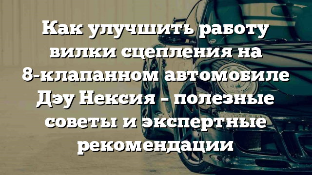 Как улучшить работу вилки сцепления на 8-клапанном автомобиле Дэу Нексия – полезные советы и экспертные рекомендации