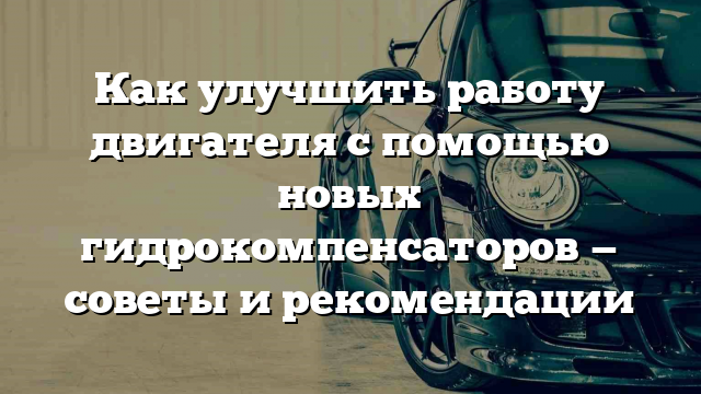 Как улучшить работу двигателя с помощью новых гидрокомпенсаторов — советы и рекомендации