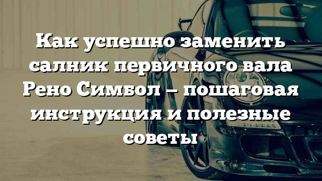 Как успешно заменить салник первичного вала Рено Симбол — пошаговая инструкция и полезные советы