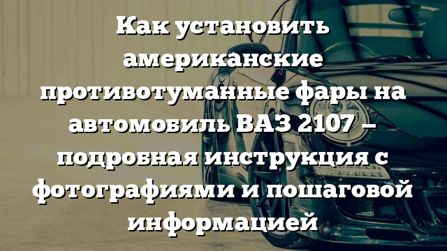 Как установить американские противотуманные фары на автомобиль ВАЗ 2107 — подробная инструкция с фотографиями и пошаговой информацией