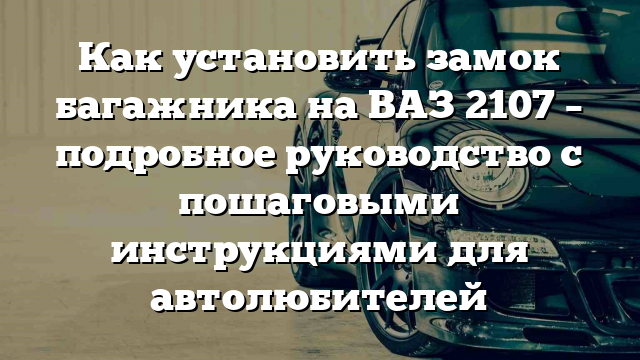 Как установить замок багажника на ВАЗ 2107 – подробное руководство с пошаговыми инструкциями для автолюбителей