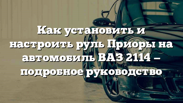 Как установить и настроить руль Приоры на автомобиль ВАЗ 2114 — подробное руководство