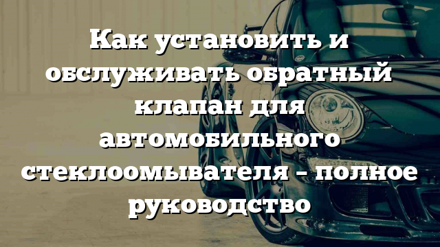 Как установить и обслуживать обратный клапан для автомобильного стеклоомывателя – полное руководство