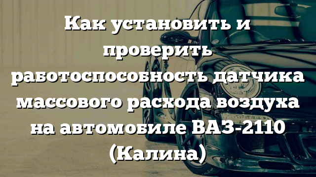 Как установить и проверить работоспособность датчика массового расхода воздуха на автомобиле ВАЗ-2110 (Калина)