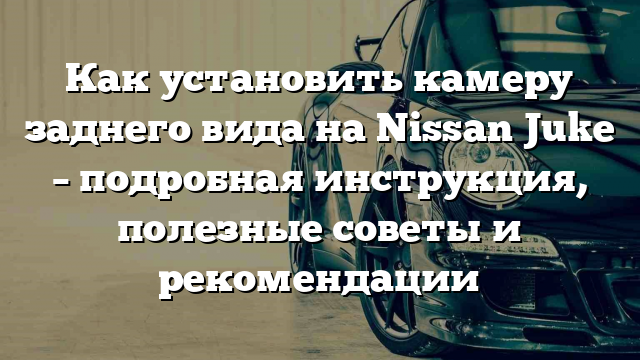 Как установить камеру заднего вида на Nissan Juke – подробная инструкция, полезные советы и рекомендации