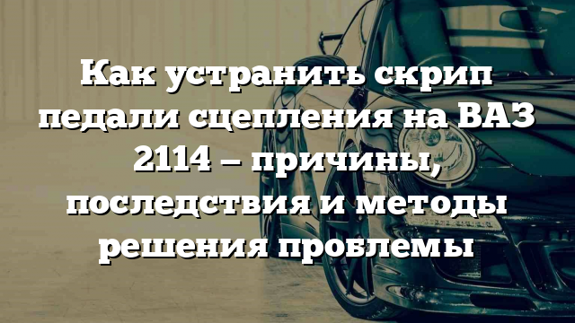 Как устранить скрип педали сцепления на ВАЗ 2114 — причины, последствия и методы решения проблемы