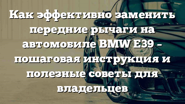 Как эффективно заменить передние рычаги на автомобиле BMW Е39 – пошаговая инструкция и полезные советы для владельцев