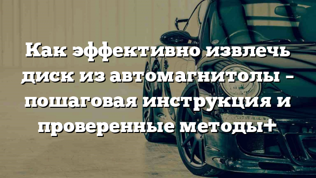 Как эффективно извлечь диск из автомагнитолы – пошаговая инструкция и проверенные методы+