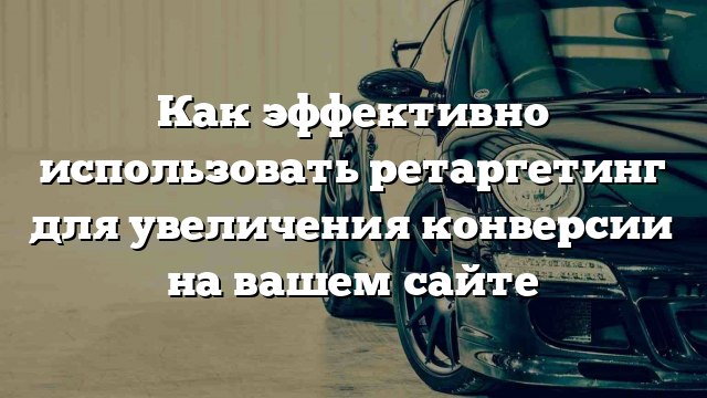 Как эффективно использовать ретаргетинг для увеличения конверсии на вашем сайте