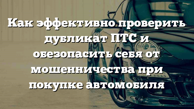 Как эффективно проверить дубликат ПТС и обезопасить себя от мошенничества при покупке автомобиля