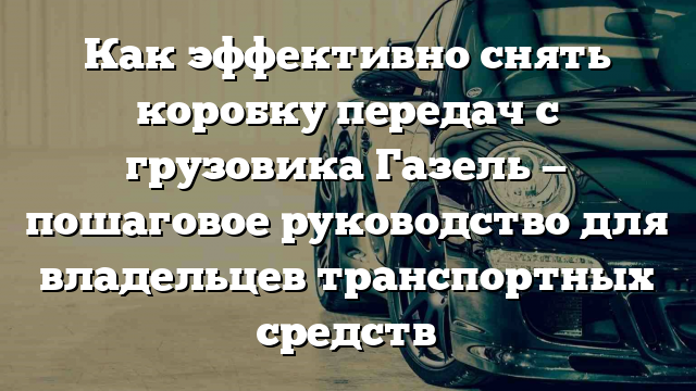 Как эффективно снять коробку передач с грузовика Газель — пошаговое руководство для владельцев транспортных средств