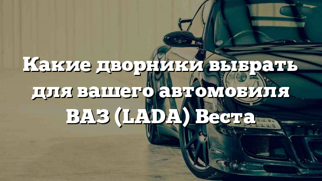 Какие дворники выбрать для вашего автомобиля ВАЗ (LADA) Веста