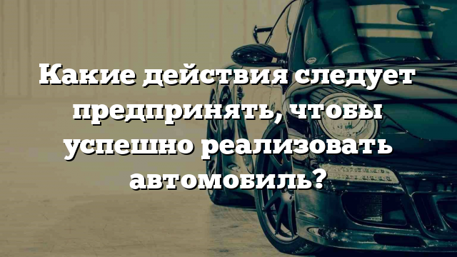 Какие действия следует предпринять, чтобы успешно реализовать автомобиль?