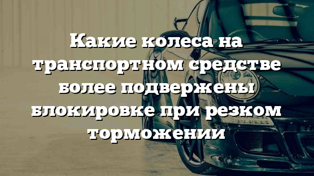 Какие колеса на транспортном средстве более подвержены блокировке при резком торможении