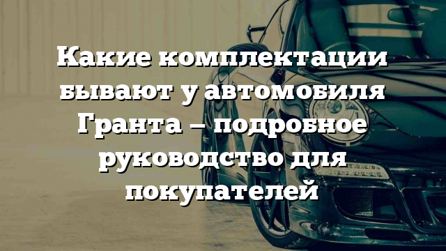 Какие комплектации бывают у автомобиля Гранта — подробное руководство для покупателей