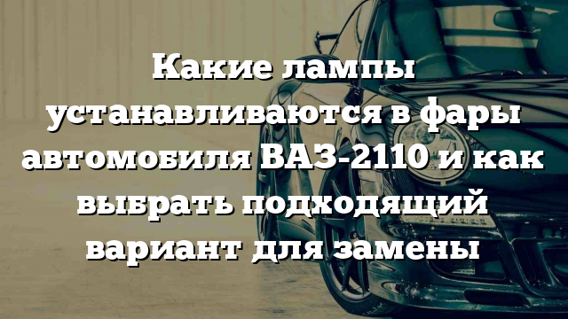 Какие лампы устанавливаются в фары автомобиля ВАЗ-2110 и как выбрать подходящий вариант для замены