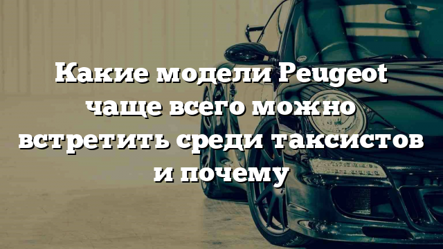 Какие модели Peugeot чаще всего можно встретить среди таксистов и почему