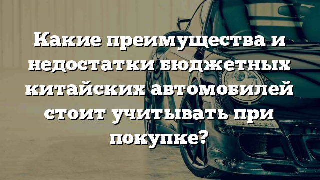 Какие преимущества и недостатки бюджетных китайских автомобилей стоит учитывать при покупке?