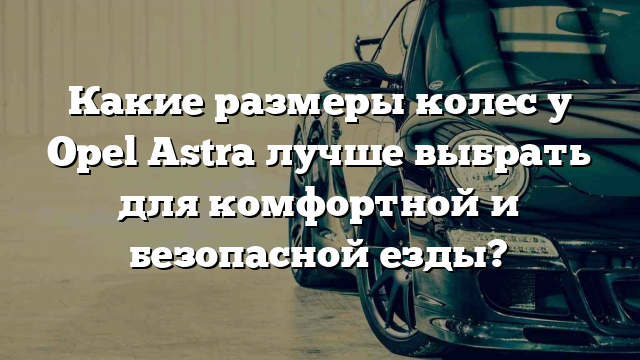 Какие размеры колес у Opel Astra лучше выбрать для комфортной и безопасной езды?