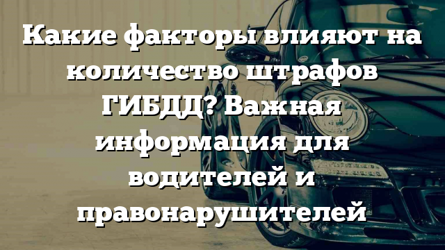 Какие факторы влияют на количество штрафов ГИБДД? Важная информация для водителей и правонарушителей