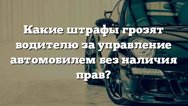 Какие штрафы грозят водителю за управление автомобилем без наличия прав?