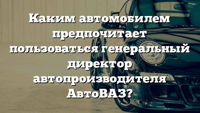 Каким автомобилем предпочитает пользоваться генеральный директор автопроизводителя АвтоВАЗ?