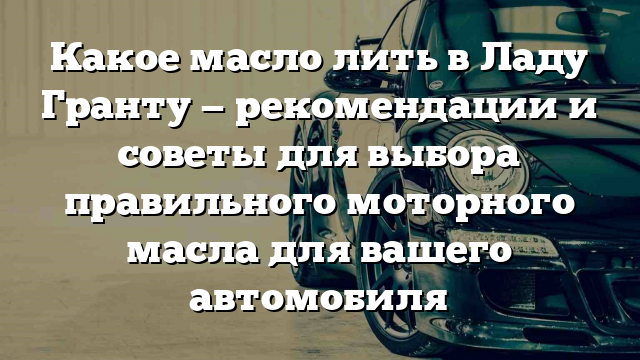 Какое масло лить в Ладу Гранту — рекомендации и советы для выбора правильного моторного масла для вашего автомобиля