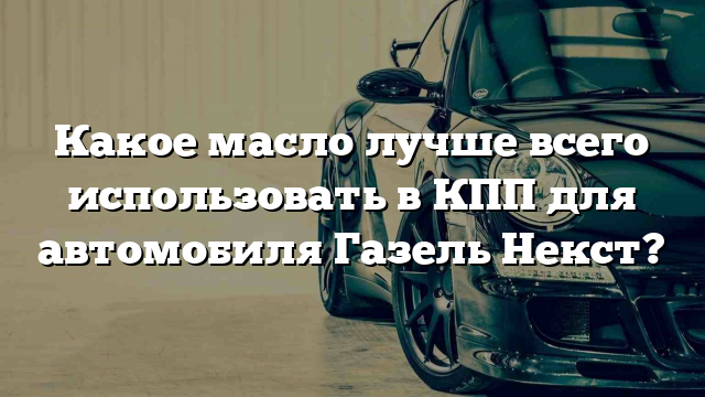 Какое масло лучше всего использовать в КПП для автомобиля Газель Некст?