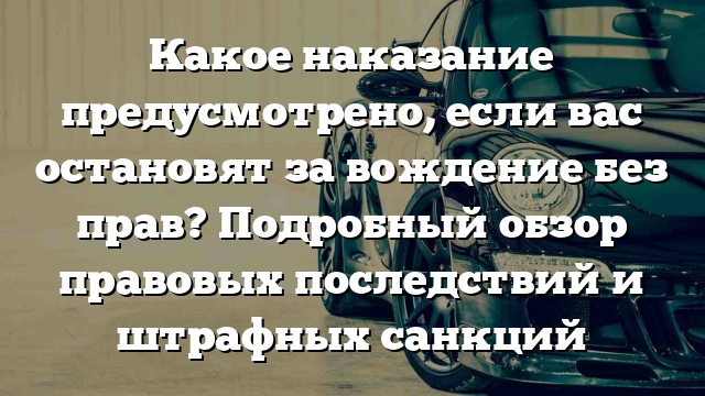 Какое наказание предусмотрено, если вас остановят за вождение без прав? Подробный обзор правовых последствий и штрафных санкций