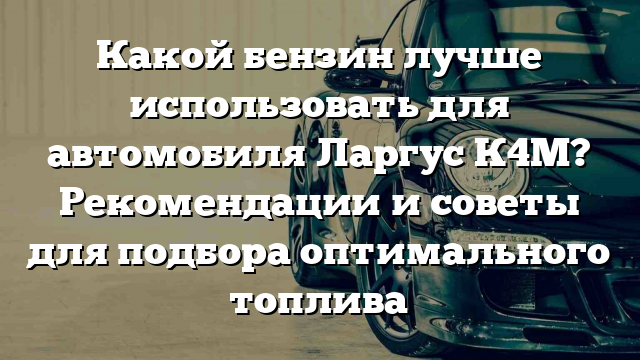 Какой бензин лучше использовать для автомобиля Ларгус К4М? Рекомендации и советы для подбора оптимального топлива