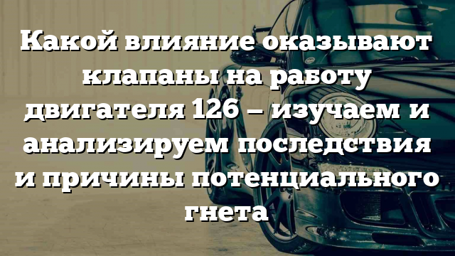 Какой влияние оказывают клапаны на работу двигателя 126 — изучаем и анализируем последствия и причины потенциального гнета