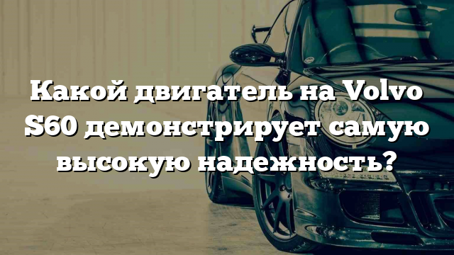 Какой двигатель на Volvo S60 демонстрирует самую высокую надежность?