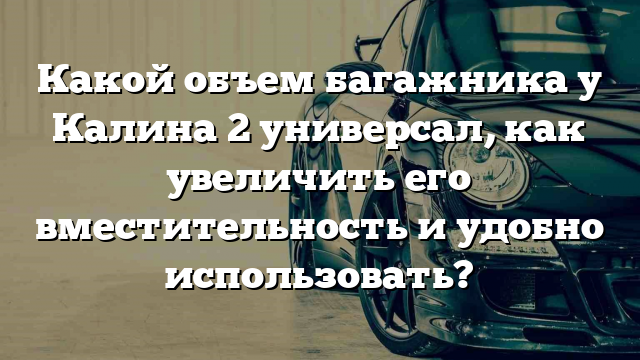 Какой объем багажника у Калина 2 универсал, как увеличить его вместительность и удобно использовать?