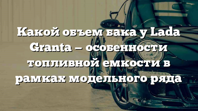 Какой объем бака у Lada Granta — особенности топливной емкости в рамках модельного ряда