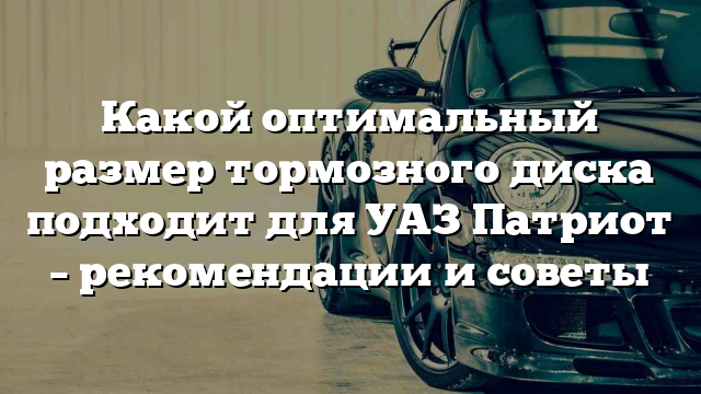 Какой оптимальный размер тормозного диска подходит для УАЗ Патриот – рекомендации и советы