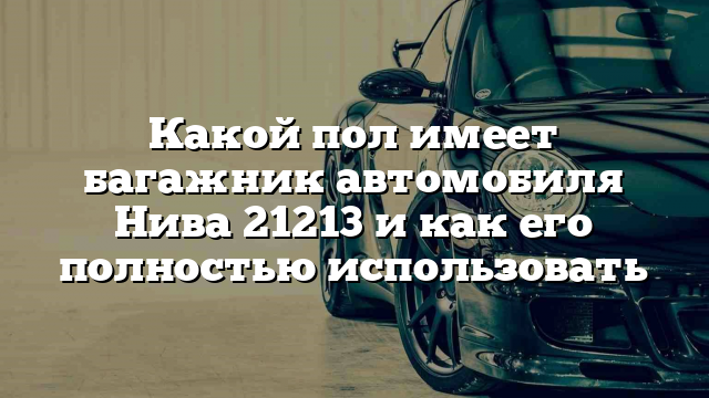 Какой пол имеет багажник автомобиля Нива 21213 и как его полностью использовать