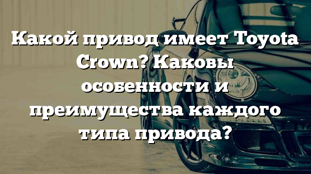 Какой привод имеет Toyota Crown? Каковы особенности и преимущества каждого типа привода?