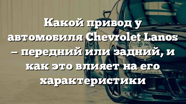 Какой привод у автомобиля Chevrolet Lanos — передний или задний, и как это влияет на его характеристики