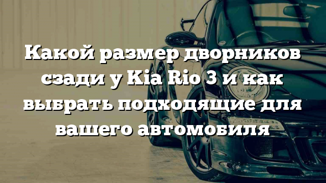 Какой размер дворников сзади у Kia Rio 3 и как выбрать подходящие для вашего автомобиля