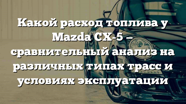 Какой расход топлива у Mazda CX-5 — сравнительный анализ на различных типах трасс и условиях эксплуатации