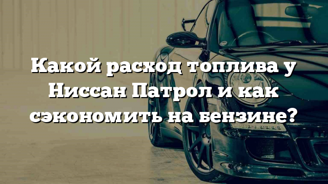 Какой расход топлива у Ниссан Патрол и как сэкономить на бензине?