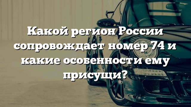 Какой регион России сопровождает номер 74 и какие особенности ему присущи?