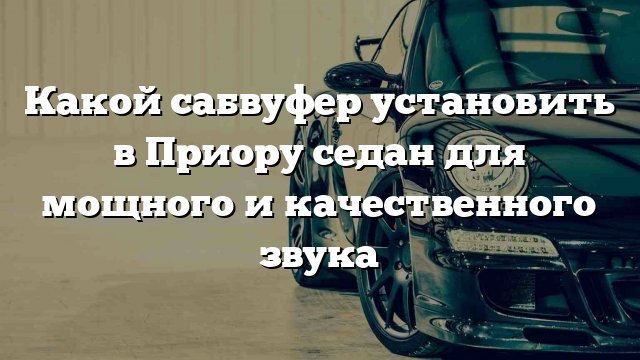 Какой сабвуфер установить в Приору седан для мощного и качественного звука