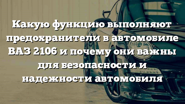 Какую функцию выполняют предохранители в автомобиле ВАЗ 2106 и почему они важны для безопасности и надежности автомобиля