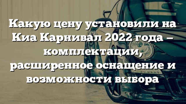 Какую цену установили на Киа Карнивал 2022 года — комплектации, расширенное оснащение и возможности выбора