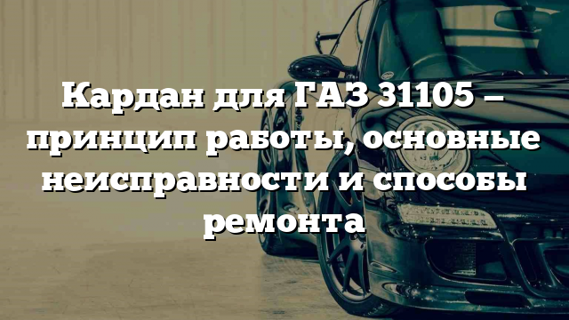 Кардан для ГАЗ 31105 — принцип работы, основные неисправности и способы ремонта