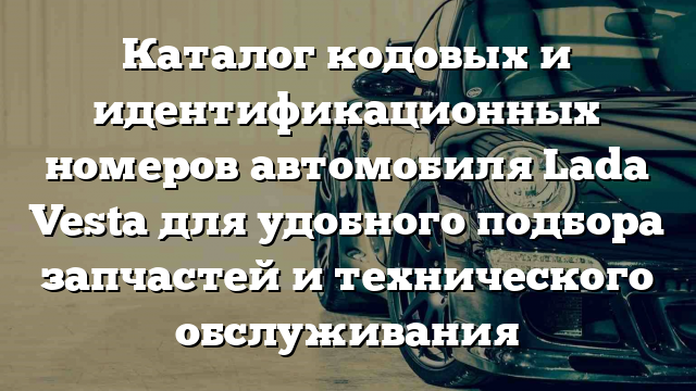 Каталог кодовых и идентификационных номеров автомобиля Lada Vesta для удобного подбора запчастей и технического обслуживания