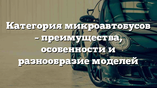 Категория микроавтобусов – преимущества, особенности и разнообразие моделей