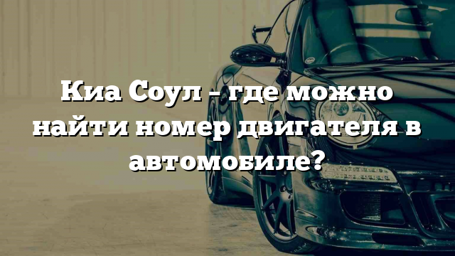 Киа Соул – где можно найти номер двигателя в автомобиле?