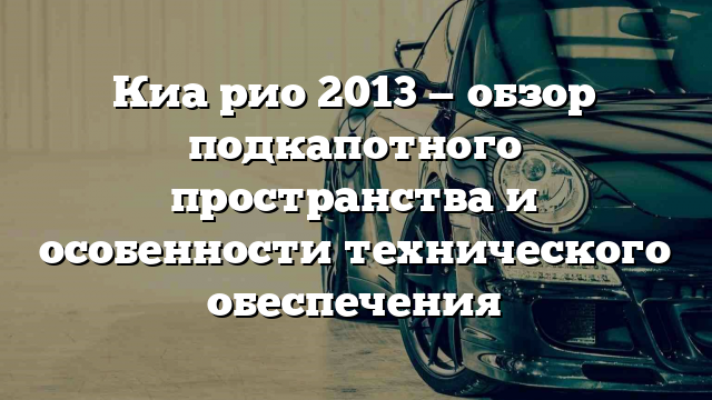 Киа рио 2013 — обзор подкапотного пространства и особенности технического обеспечения